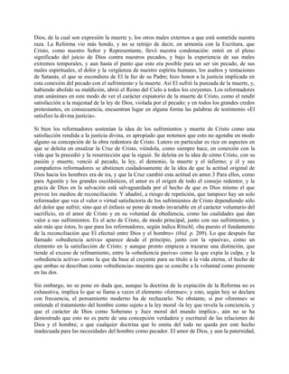 Dios, de la cual son expresión la muerte y, los otros males externos a que está sometida nuestra
raza. La Reforma vio más hondo, y no se retrajo de decir, en armonía con la Escritura, que
Cristo, como nuestro Señor y Representante, llevó nuestra condenación: entró en el pleno
significado del juicio de Dios contra nuestros pecados, y bajo la experiencia de sus males
extremos temporales, y aun hasta el punto que esto era posible para un ser sin pecado, de sus
males espirituales, el dolor y la vergüenza de nuestro espíritu humano, los asaltos y tentaciones
de Satanás, el que se escondiera de El la faz de su Padre; hizo honor a la justicia implicada en
esta conexión del pecado con el sufrimiento y la muerte. Así El sufrió la punzada de la muerte, y,
habiendo abolido su maldición, abrió el Reino del Cielo a todos los creyentes. Los reformadores
eran unánimes en este modo de ver el carácter expiatorio de la muerte de Cristo, como el rendir
satisfacción a la majestad de la ley de Dios, violada por el pecado; y en todos los grandes credos
protestantes, en consecuencia, encuentran lugar en alguna forma las palabras de testimonio «El
satisfizo la divina justicia».
Si bien los reformadores sostenían la idea de los sufrimientos y muerte de Cristo como una
satisfacción rendida a la justicia divina, es apropiado que notemos que esto no agotaba en modo
alguno su concepción de la obra redentora de Cristo. Lutero en particular es rico en aspectos en
que se deleita en ensalzar la Cruz de Cristo, viéndola, como siempre hace, en conexión con la
vida que la precedió y la resurrección que la siguió. Se deleita en la idea de cómo Cristo, con su
pasión y muerte, venció al pecado, la ley, el demonio, la muerte y el infierno; y él y sus
compañeros reformadores se abstienen cuidadosamente de la idea de que la actitud original de
Dios hacia los hombres era de ira, y que la Cruz cambió esta actitud en amor.3 Para ellos, como
para Agustín y los grandes escolásticos, el amor es el origen de todo el consejo redentor, y la
gracia de Dios en la salvación está salvaguardada por el hecho de que es Dios mismo el que
provee los medios de reconciliación. Y añadiré, a riesgo de repetición, que tampoco hay un solo
reformador que vea el valor o virtud satisfactoria de los sufrimientos de Cristo dependiendo sólo
del dolor que sufrió; sino que el énfasis se pone de modo invariable en el carácter voluntario del
sacrificio, en el amor de Cristo y en su voluntad de obediencia, como las cualidades que dan
valor a sus sufrimientos. Es el acto de Cristo, de modo principal, junto con sus sufrimientos, y
aún más que éstos, lo que para los reformadores, según indica Ritschl, «ha puesto el fundamento
de la reconciliación que El efectuó entre Dios y el hombre» (ibid. p. 209). Lo que después fue
llamado «obediencia activa» aparece desde el principio, junto con la «pasiva», como un
elemento en la satisfacción de Cristo; y aunque pronto empieza a trazarse una distinción, que
tiende al exceso de refinamiento, entre la «obediencia pasiva» como la que expía la culpa, y la
«obediencia activa» como la que da base al creyente para su título a la vida eterna, el hecho de
que ambas se describan como «obediencia» muestra que se concibe a la voluntad como presente
en las dos.
Sin embargo, no se pone en duda que, aunque la doctrina de la expiación de la Reforma no es
exhaustiva, implica lo que se llama a veces el elemento «forense»; y esto, según hoy se declara
con frecuencia, el pensamiento moderno ha de rechazarlo. No obstante, si por «forense» se
entiende el tratamiento del hombre como sujeto a la ley moral -la ley que revela la conciencia, y
que el carácter de Dios como Soberano y Juez moral del mundo implica-, aún no se ha
demostrado que esto no es parte de una concepción verdadera y escritural de las relaciones de
Dios y el hombre; o que cualquier doctrina que lo omita del todo no queda por este hecho
inadecuada para las necesidades del hombre como pecador. El amor de Dios, y aun la paternidad,
 