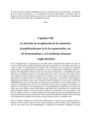 no le privan de sus atributos fundamentales que le constituyen como el Sostenedor y Vindicador
de la ley moral del universo; y si la redención revela un amor infinito y compasivo para el
mundo, esto no es obstáculo para que este amor se manifieste hacia los pecadores «reinando por
medio de la justicia» para vida, no anulando la justicia.
***
Capítulo VIII
La doctrina de la aplicación de la redención;
la justificación por la fe; la regeneración, etc.
- El Protestantismo y el Catolicismo Romano
- (siglo dieciséis)
Si he conseguido que la explicación que he dado sobre el desarrollo del dogma sea capaz de
convencer hasta aquí, no habrá dificultades para ganar asentimiento en el próximo paso que voy
a dar, a saber, la identificación del período de la Reforma con los grupos de doctrinas
relacionados con la aplicación de la redención, o, como se suelen llamar, Soteriología subjetiva...
Apenas será disputado el hecho de que fue este grupo de doctrinas, y especialmente la gran
doctrina de la justificación por la fe articulusstantis aut cadentis ecclesiae, como dijo Lutero-,
que ocuparon de modo supremo la mente de los hombres en la crisis religiosa gigantesca del
siglo dieciséis. Toda doctrina, he indicado, tiene su «momento» --el período en que emerge en
prominencia individual, y pasa a ser el tema de discusión exhaustiva; y la crisis de la Reforma,
indudablemente, trajo esta hora para la doctrina que consideramos. En el sentido positivo, el
camino fue preparado para ella por los desarrollos previos de las doctrinas del pecado y la
expiación; en el negativo, fue preparado por la carga abrumadora de legalismo en la Iglesia de
Roma, que en las mentes sinceras daba lugar a una pérdida de la esperanza en la salvación por
obras de justicia similar a la que dio lugar en Pablo a su experiencia con la ley judaica, y les
llevó de rechazo, como a él, a la gracia gratuita del Evangelio como una necesidad absoluta, sólo
para descubrir que la gracia que buscaban había estado confrontándolos durante todo este tiempo
en las páginas del Evangelio, por más que sus ojos estaban velados y no podían verla.
Esto lo evidencia también de la forma más impresionante la armonía de los esquemas lógico e
histórico. No fue casual el que en varios centros -porque no debe olvidarse que la Reforma no
tuvo un solo centro, sino varios independiente --la mente de los hombres se despertó, de modo
 