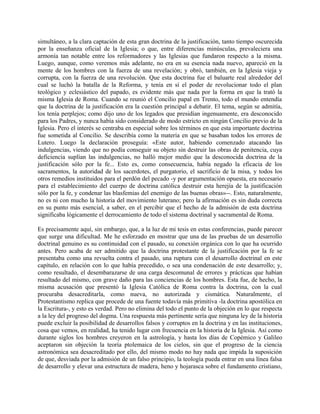 simultáneo, a la clara captación de esta gran doctrina de la justificación, tanto tiempo oscurecida
por la enseñanza oficial de la Iglesia; o que, entre diferencias minúsculas, prevaleciera una
armonía tan notable entre los reformadores y las Iglesias que fundaron respecto a la misma.
Luego, aunque, como veremos más adelante, no era en su esencia nada nuevo, apareció en la
mente de los hombres con la fuerza de una revelación; y obró, también, en la Iglesia vieja y
corrupta, con la fuerza de una revolución. Que esta doctrina fue el baluarte real alrededor del
cual se luchó la batalla de la Reforma, y tenía en sí el poder de revolucionar todo el plan
teológico y eclesiástico del papado, es evidente más que nada por la forma en que la trató la
misma Iglesia de Roma. Cuando se reunió el Concilio papal en Trento, todo el mundo entendía
que la doctrina de la justificación era la cuestión principal a debatir. El tema, según se admitía,
los tenía perplejos; como dijo uno de los legados que presidían ingenuamente, era desconocido
para los Padres, y nunca había sido considerado de modo estricto en ningún Concilio previo de la
Iglesia. Pero el interés se centraba en especial sobre los términos en que esta importante doctrina
fue sometida al Concilio. Se describía como la materia en que se basaban todos los errores de
Lutero. Luego la declaración proseguía: «Este autor, habiendo comenzado atacando las
indulgencias, viendo que no podía conseguir su objeto sin destruir las obras de penitencia, cuya
deficiencia suplían las indulgencias, no halló mejor medio que la desconocida doctrina de la
justificación sólo por la fe... Esto es, como consecuencia, había negado la eficacia de los
sacramentos, la autoridad de los sacerdotes, el purgatorio, el sacrificio de la misa, y todos los
otros remedios instituidos para el perdón del pecado -y por argumentación opuesta, era necesario
para el establecimiento del cuerpo de doctrina católica destruir esta herejía de la justificación
sólo por la fe, y condenar las blasfemias del enemigo de las buenas obras»--. Esto, naturalmente,
no es ni con mucho la historia del movimiento luterano; pero la afirmación es sin duda correcta
en su punto más esencial, a saber, en el percibir que el hecho de la admisión de esta doctrina
significaba lógicamente el derrocamiento de todo el sistema doctrinal y sacramental de Roma.
Es precisamente aquí, sin embargo, que, a la luz de mi tesis en estas conferencias, puede parecer
que surge una dificultad. Me he esforzado en mostrar que una de las pruebas de un desarrollo
doctrinal genuino es su continuidad con el pasado, su conexión orgánica con lo que ha ocurrido
antes. Pero acaba de ser admitido que la doctrina protestante de la justificación por la fe se
presentaba como una revuelta contra el pasado, una ruptura con el desarrollo doctrinal en este
capítulo, en relación con lo que había precedido, o sea una condenación de este desarrollo; y,
como resultado, el desembarazarse de una carga descomunal de errores y prácticas que habían
resultado del mismo, con grave daño para las conciencias de los hombres. Esta fue, de hecho, la
misma acusación que presentó la Iglesia Católica de Roma contra la doctrina, con la cual
procuraba desacreditarla, como nueva, no autorizada y cismática. Naturalmente, el
Protestantismo replica que procede de una fuente todavía más primitiva -la doctrina apostólica en
la Escritura-, y esto es verdad. Pero no elimina del todo el punto de la objeción en lo que respecta
a la ley del progreso del dogma. Una respuesta más pertinente sería que ninguna ley de la historia
puede excluir la posibilidad de desarrollos falsos y corruptos en la doctrina y en las instituciones,
cosa que vemos, en realidad, ha tenido lugar con frecuencia en la historia de la Iglesia. Así como
durante siglos los hombres creyeron en la astrología, y hasta los días de Copémico y Galileo
aceptaron sin objeción la teoría ptolemaica de los cielos, sin que el progreso de la ciencia
astronómica sea desacreditado por ello, del mismo modo no hay nada que impida la suposición
de que, desviada por la admisión de un falso principio, la teología pueda entrar en una línea falsa
de desarrollo y elevar una estructura de madera, heno y hojarasca sobre el fundamento cristiano,
 