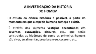 A INVESTIGAÇÃO DA HISTÓRIA
DO HOMEM
O estudo da ciência histórica é possível, a partir do
momento em que a espécie humana começa a existir.
É através dos inúmeros vestígios encontrados em
cavernas, escavações, pinturas, etc., que serão
construídas as hipóteses de como os primeiros homens
vão viver, se alimentar, procriarem-se, caçarem, etc.
 