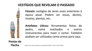 VESTÍGIOS QUE REVELAM O PASSADO
Fósseis: vestígios de seres vivos anteriores à
época atual. Podem ser ossos, dentes,
insetos, plantas, etc.
Artefatos Líticos: ferramentas feitas de
pedra, como machados e outros
instrumentos para moer e cortar. Também
podiam ser utilizadas como armas para caça.
Pontas de
Flecha Disponível em https://pt.wiktionary.org/wiki/lan%C3%A7a. Acesso em 05/12/2020.
 