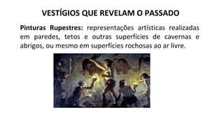 VESTÍGIOS QUE REVELAM O PASSADO
Pinturas Rupestres: representações artísticas realizadas
em paredes, tetos e outras superfícies de cavernas e
abrigos, ou mesmo em superfícies rochosas ao ar livre.
 