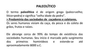 PALEOLÍTICO
O termo paleolítico é de origem grega (paleo=velho;
lítico=pedra) e significa “velha idade da pedra”.
> Predomínio das sociedades de caçadores e coletores.
Os seres humanos viviam da caça, da pesca e da coleta de
grãos, frutos e raízes.
Ele abrange cerca de 99% do tempo de existência das
sociedades humanas. Seu início é marcado pelo surgimento
dos primeiros hominídeos e estende-se até
aproximadamente 8000 a.C.
 