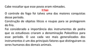 Cabe ressaltar que esse povos eram nômades.
O fogo
O controle do fogo foi talvez uma das maiores conquistas
desse período.
Construção de objetos líticos e roupas para se protegerem
do frio.
Foi considerado a importância dos instrumentos de pedra
que os estudiosos criaram a denominação Paleolítico para
esse período. O uso cada vez mais generalizados dos
instrumentos é um dos principais fatores que distinguiram os
seres humanos dos demais animais.
 