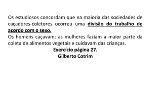 Os estudiosos concordam que na maioria das sociedades de
caçadores-coletores ocorreu uma divisão do trabalho de
acordo com o sexo.
Os homens caçavam; as mulheres faziam a maior parte da
coleta de alimentos vegetais e cuidavam das crianças.
Exercício página 27.
Gilberto Cotrim
 
