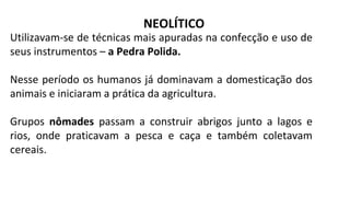 NEOLÍTICO
Utilizavam-se de técnicas mais apuradas na confecção e uso de
seus instrumentos – a Pedra Polida.
Nesse período os humanos já dominavam a domesticação dos
animais e iniciaram a prática da agricultura.
Grupos nômades passam a construir abrigos junto a lagos e
rios, onde praticavam a pesca e caça e também coletavam
cereais.
 