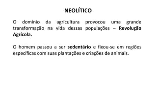 NEOLÍTICO
O domínio da agricultura provocou uma grande
transformação na vida dessas populações – Revolução
Agrícola.
O homem passou a ser sedentário e fixou-se em regiões
específicas com suas plantações e criações de animais.
 