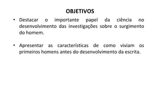 OBJETIVOS
• Destacar o importante papel da ciência no
desenvolvimento das investigações sobre o surgimento
do homem.
• Apresentar as características de como viviam os
primeiros homens antes do desenvolvimento da escrita.
 