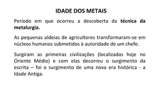 IDADE DOS METAIS
Período em que ocorreu a descoberta da técnica da
metalurgia.
As pequenas aldeias de agricultores transformaram-se em
núcleos humanos submetidos à autoridade de um chefe.
Surgiram as primeiras civilizações (localizadas hoje no
Oriente Médio) e com elas decorreu o surgimento da
escrita – foi o surgimento de uma nova era histórica - a
Idade Antiga.
 