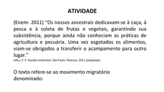 ATIVIDADE
(Enem- 2011) “Os nossos ancestrais dedicavam-se à caça, à
pesca e à coleta de frutas e vegetais, garantindo sua
subsistência, porque ainda não conheciam as práticas de
agricultura e pecuária. Uma vez esgotados os alimentos,
viam-se obrigados a transferir o acampamento para outro
lugar.”
HALL, P. P. Gestão ambiental. São Paulo: Pearson, 2011 (adaptado).
O texto refere-se ao movimento migratório
denominado:
 