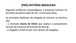 (PRÉ)-HISTÓRIA BRASILEIRA
Segundo evidências arqueológicas, a presença humana no
território brasileiro data de 10 a 12 mil anos atrás.
As principais hipóteses da chegada do homem na América
são:
- a chamada teoria de Clóvis que explica o povoamento
através da travessia do Estreito de Bering;
- a chegada à América por mar através de jangadas.
 