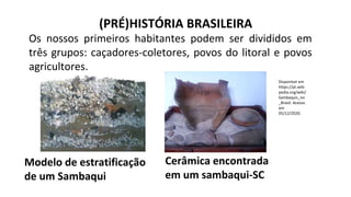 (PRÉ)HISTÓRIA BRASILEIRA
Os nossos primeiros habitantes podem ser divididos em
três grupos: caçadores-coletores, povos do litoral e povos
agricultores.
Modelo de estratificação
de um Sambaqui
Cerâmica encontrada
em um sambaqui-SC
Disponível em
https://pt.wiki
pedia.org/wiki/
Sambaquis_no
_Brasil. Acesso
em
05/12/2020.
 