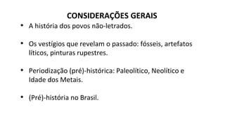 CONSIDERAÇÕES GERAIS
• A história dos povos não-letrados.
• Os vestígios que revelam o passado: fósseis, artefatos
líticos, pinturas rupestres.
• Periodização (pré)-histórica: Paleolítico, Neolítico e
Idade dos Metais.
• (Pré)-história no Brasil.
 