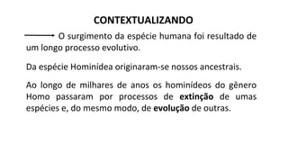 CONTEXTUALIZANDO
O surgimento da espécie humana foi resultado de
um longo processo evolutivo.
Da espécie Hominídea originaram-se nossos ancestrais.
Ao longo de milhares de anos os hominídeos do gênero
Homo passaram por processos de extinção de umas
espécies e, do mesmo modo, de evolução de outras.
 