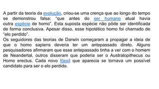 A partir da teoria da evolução, criou-se uma crença que ao longo do tempo
se demonstrou falsa: “que antes do ser humano atual havia
outra espécie de homo”. Esta suposta espécie não pôde ser identificada
de forma conclusiva. Apesar disso, esse hipotético homo foi chamado de
“elo perdido”.
Os seguidores das teorias de Darwin começaram a propagar a ideia de
que o homo sapiens deveria ter um antepassado direto. Alguns
pesquisadores afirmaram que esse antepassado tinha a ver com o homem
de Neandertal, outros disseram que poderia ser o Australopithecus ou
Homo erectus. Cada novo fóssil que aparecia se tornava um possível
candidato para ser o elo perdido.
 