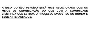A IDEIA DO ELO PERDIDO ESTÁ MAIS RELACIONADA COM OS
MEIOS DE COMUNICAÇÃO DO QUE COM A COMUNIDADE
CIENTÍFICA QUE ESTUDA O PROCESSO EVOLUTIVO DO HOMEM E
SEUS ANTEPASSADOS.
 
