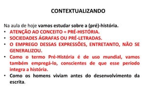 CONTEXTUALIZANDO
Na aula de hoje vamos estudar sobre a (pré)-história.
• ATENÇÃO AO CONCEITO = PRÉ-HISTÓRIA.
• SOCIEDADES ÁGRAFAS OU PRÉ-LETRADAS.
• O EMPREGO DESSAS EXPRESSÕES, ENTRETANTO, NÃO SE
GENERALIZOU.
• Como o termo Pré-História é de uso mundial, vamos
também empregá-lo, conscientes de que esse período
integra a história.
• Como os homens viviam antes do desenvolvimento da
escrita.
 