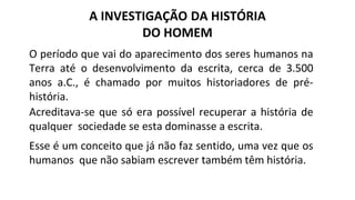 A INVESTIGAÇÃO DA HISTÓRIA
DO HOMEM
O período que vai do aparecimento dos seres humanos na
Terra até o desenvolvimento da escrita, cerca de 3.500
anos a.C., é chamado por muitos historiadores de pré-
história.
Acreditava-se que só era possível recuperar a história de
qualquer sociedade se esta dominasse a escrita.
Esse é um conceito que já não faz sentido, uma vez que os
humanos que não sabiam escrever também têm história.
 