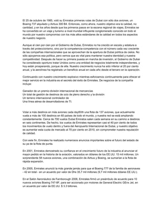 El 25 de octubre de 1985, voló su Emiratos primeras rutas de Dubai con sólo dos aviones, un Boeing 737 alquilado y Airbus 300 B4. Entonces, como ahora, nuestro objetivo era la calidad, no cantidad, y en los años desde que los primeros pasos en la escena regional de viajes, Emiratos se ha convertido en un viaje y turismo a nivel mundial influyente conglomerado conocido en todo el mundo por nuestro compromiso con los más altos estándares de la calidad en todos los aspectos de nuestro negocio. Aunque al cien por cien por el Gobierno de Dubai, Emiratos no ha crecido en escala y estatura a través del proteccionismo, sino por la competencia-competencia con el número cada vez creciente de las compañías internacionales que se aprovechan de la apertura de Dubai política de cielos. No sólo apoyamos esa política, pero vemos que es vital para mantener nuestra identidad y nuestra competitividad. Después de hacer su primera puesta en marcha de inversión, el Gobierno de Dubai ha considerado oportuno tratar Unidos como una entidad de negocios totalmente independientes, y hoy están prosperando, porque de ella. Nuestro crecimiento nunca ha sido inferior al 20 por ciento anual, y la aerolínea ha registrado un beneficio anual en cada año desde el tercero en la operación. Continuando con nuestro crecimiento explosivo mientras esforzamos continuamente para ofrecer el mejor servicio en la industria es el secreto del éxito de Emirates. De negocios de la compañía incluye: Ganador de un premio división internacional de mercancías Un total de gestión de destinos de ocio de pleno derecho y la división Un terreno internacional controlador de Una línea aérea de desarrolladores de TI. Volar a más destinos en más aviones cada dayWith una flota de 137 aviones, que actualmente vuela a más de 100 destinos en 60 países de todo el mundo, y nuestra red se está ampliando constantemente. Cerca de 700 vuelos Dubai Emiratos salen cada semana en su camino a destinos en seis continentes. De hecho, los vuelos de Emirates representan casi el 40 por ciento de todos los movimientos de vuelo dentro y fuera del Aeropuerto Internacional de Dubai, y nuestro objetivo es aumentar esta cuota de mercado al 70 por ciento en 2010, sin comprometer nuestra reputación de calidad. Con este fin, Emirates ha realizado numerosos anuncios importantes sobre el futuro del estado de su ya de la flota de punta. En 2001, Emiratos demostrado su confianza en el crecimiento futuro de la industria al anunciar el mayor pedido en la historia de la aviación, valorados en dólares de los EE.UU. 15 mil millones. Un sorprendente 58 nuevos aviones, una combinación de Airbus y Boeing, se sumarían a la flota de rápida expansión. En 2005, Emirates anunció la más grande jamás para que el Boeing 777 de la familia de aeronaves - 42 en total - en un acuerdo por valor de Dhs 35,7 mil millones (9,7 mil millones dólares EE.UU.). En el Salón Aeronáutico de Farnborough 2006, Emirates firmó un preámbulo de acuerdo para 10 nuevos aviones Boeing 747-8F, para ser accionado por motores de General Electric GEnx Jet, en un acuerdo por valor de EE.UU. $ 3.3 billones. En el Salón Aeronáutico de Dubai en noviembre de 2007, Emirates anunció un histórico pedido de aviones de la aviación civil, cuando firmó un contrato de 120 Airbus A350, 11 A380 y 12 Boeing 777-300ER, con un valor estimado EE.UU. 34.9 mil millones dólares en los precios de lista. El acuerdo con Airbus cuenta con pedidos en firme de 50 A350-900 y 20 A350-1000, además de 50 opciones para el A350-900. El primer A350 se entregará a los Emiratos, en 2014. Emiratos también firme órdenes en los ocho A380 para el que ha firmado cartas de intención a principios de este año, y hacer sus pedidos en firme para un adicional de tres de los aviones de dos pisos, con lo que su orden en firme para el A380 hasta 58. Con el nuevo pedido de 12 777-300ER, valorado en dólares de los EE.UU. 3.2 mil millones, Emiratos ahora cuenta con 48 aviones Boeing 777 en espera de la entrega y se va a convertir más grande del mundo 777 operador en los próximos años. Orden actual de Emirates libro se sitúa en 156 aviones, con un valor total de aproximadamente EE.UU. $ 50 billones. En combinación con lo que ya es la más joven y una de las flotas más modernas de la aviación comercial en todo el mundo, este compromiso con el futuro refleja nuestra meta de desarrollo de Dubai a una solución amplia, global, centro de aviación de larga distancia. En el ejercicio 2007/2008, Emiratos transportó 21.2 millones de pasajeros y 1,3 millones de toneladas de carga. Esperamos un futuro brillante en la que llevamos a muchos millones más a través de una creciente red de destinos internacionales. <br />OPINION<br />Gracias al excelente servicio que presta esta prestigiosa aerolínea hemos visto desde su nacimiento en el 85, una evolución en sus equipos de trasporte. Desde sus principios se proyectó como la mejor aerolínea del mundo atreves de su servicio, porque “no importa la cantidad sino la calidad”. Pasó de tener dos aviones, uno de ellos prestado , a poseer mas de 137 aviones en su flota.<br />Nosotros acordamos y compartimos en la razón de Emirates, el mejor servicio para el éxito de la empresa, sin duda prestar el mejor servicio genera fidelizacion en el cliente sin pensar en gastos además de disfrutar del confort que ofrecen sus aviones.<br />