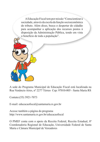 AEducação Fiscal tem por missão “Conscientizar a
sociedade, através da escola da função socioeconômica
do tributo. Além disso, busca o despertar do cidadão
para acompanhar a aplicação dos recursos postos à
disposição da Administração Pública, tendo em vista
o benefício de toda a população”.
A sede do Programa Municipal de Educação Fiscal está localizada na
Rua Venâncio Aires, nº 2277 Térreo Cep: 97010-005 - Santa Maria RS
Contato:(55) 3921-7073
E-mail: educacaofiscal@santamaria.rs.gov.br
Acesse também a página do programa
http://www.santamaria.rs.gov.br/educacaofiscal
O PMEF conta com o apoio da Receita Federal, Receita Estadual, 8ª
Coordenadoria Regional de Educação, Universidade Federal de Santa
Maria e Câmara Municipal de Vereadores
 