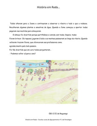 História em Roda…




Todos olharam para a Joana e continuaram a observar a ribeira e tudo o que a rodeava.

Recolheram algumas plantas e amostras de água. Quando a fome começou a apertar todos

pegaram nas mochilas para almoçarem.

   O almoço foi divertido porque partilhámos a comida com todos. Depois, todos

Foram brincar. Os rapazes jogaram á bola e as meninas passearam ao longo da ribeira. Quando

voltaram traziam flores, que ofereceram aos professores como

agradecimento pelo belo passeio.

Foi tão divertido que em coro todos perguntaram…

- Podemos voltar cá para o ano?




                                                    EB1 C/JI de Reguengo


                  História em Roda – Escolas rurais do Agrupamento nº 1 de Portalegre
 