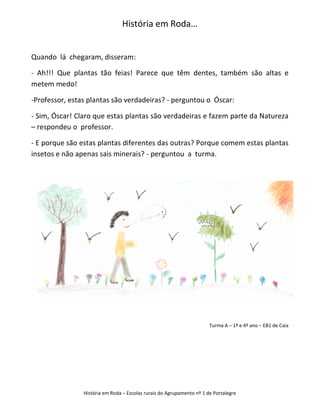 História em Roda…


Quando lá chegaram, disseram:

- Ah!!! Que plantas tão feias! Parece que têm dentes, também são altas e
metem medo!

-Professor, estas plantas são verdadeiras? - perguntou o Óscar:

- Sim, Óscar! Claro que estas plantas são verdadeiras e fazem parte da Natureza
– respondeu o professor.

- E porque são estas plantas diferentes das outras? Porque comem estas plantas
insetos e não apenas sais minerais? - perguntou a turma.




                                                                       Turma A – 1º e 4º ano – EB1 de Caia




                História em Roda – Escolas rurais do Agrupamento nº 1 de Portalegre
 