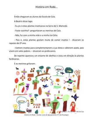 História em Roda…


     Então chegaram os alunos da Escola de Caia.

     A Beatriz disse logo:

     - Eu já vi estas plantas insetívoras na Serra de S. Mamede.

     - Foste sozinha?- perguntaram as meninas de Caia.

     - Não, fui com a minha mãe e a minha tia Célia.

     - Pois é, estas plantas gostam muito de comer insetos ! - disseram os
rapazes do 2º ano.

     - Comem insetos para complementarem a sua dieta e obterem azoto, pois
vivem em solos pobres. – disseram os professores.

     De repente apareceu um enxame de abelhas e voou em direção às plantas
herbívoras.

     E os meninos gritaram:




                                                                       Turma B – 2º e 3º ano – EB1 de Caia

                História em Roda – Escolas rurais do Agrupamento nº 1 de Portalegre
 