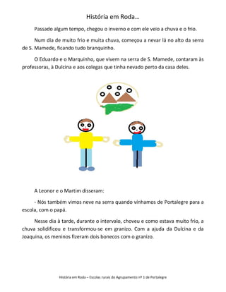 História em Roda…
     Passado algum tempo, chegou o inverno e com ele veio a chuva e o frio.

      Num dia de muito frio e muita chuva, começou a nevar lá no alto da serra
de S. Mamede, ficando tudo branquinho.

     O Eduardo e o Marquinho, que vivem na serra de S. Mamede, contaram às
professoras, à Dulcina e aos colegas que tinha nevado perto da casa deles.




     A Leonor e o Martim disseram:

     - Nós também vimos neve na serra quando vínhamos de Portalegre para a
escola, com o papá.

     Nesse dia à tarde, durante o intervalo, choveu e como estava muito frio, a
chuva solidificou e transformou-se em granizo. Com a ajuda da Dulcina e da
Joaquina, os meninos fizeram dois bonecos com o granizo.




                História em Roda – Escolas rurais do Agrupamento nº 1 de Portalegre
 