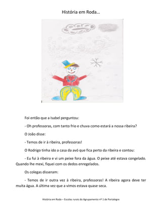 História em Roda…




     Foi então que a Isabel perguntou:

     - Oh professoras, com tanto frio e chuva como estará a nossa ribeira?

     O João disse:

     - Temos de ir à ribeira, professoras!

     O Rodrigo tinha ido a casa da avó que fica perto da ribeira e contou:

    - Eu fui à ribeira e vi um peixe fora da água. O peixe até estava congelado.
Quando lhe mexi, fiquei com os dedos enregelados.

     Os colegas disseram:

     - Temos de ir outra vez à ribeira, professoras! A ribeira agora deve ter
muita água. A última vez que a vimos estava quase seca.


                História em Roda – Escolas rurais do Agrupamento nº 1 de Portalegre
 