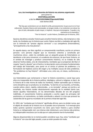 1
Los y las investigadores y docentes de historia nos estamos organizando
para poner la
#HISTORIAenACCIÓN
y dar los #NUEVOSCOMBATESporlaHISTORIA
ciclo lectivo 2016
"No hay que contentarse con ver desde la orilla, perezosamente, lo que ocurre en el mar
enfurecido. Cuando el barco esté amenazado, no tengan miedo, ni se contenten con elevar los
ojos al cielo, abrazados al palo mayor, e implorar. Hay que arremangarse. Y ayudar a los
marineros en la maniobra."
“Vivir la historia”. Lucièn Febvre, Combates por la historia, 1952.
Quienes decidimos estudiar historia para enseñar historia leímos, más temprano o más
tarde, los Combates por la historia que Lucièn Febvre escribió a mediados del siglo XX,
con la intención de “prestar algunos servicios” a sus compañeros (historiadores),
“principalmente a los más jóvenes”.
En aquella época, ese libro significó un comprometido manifiesto, escrito en primera
persona –una persona singular que se reconocía colectiva y constituida por
muchísimas otras–, sobre los combates que un pequeño grupo de historiadores se
decidieron a dar para convencer a la academia de entonces, de que hacer historia, en
el sentido de investigar y producir conocimiento histórico, no se trataba de sólo
observar hechos dados, sino de interpretarlos. Combates que se proponían derribar el
respeto “pueril y devoto” por el hecho y la descripción como principios fundamentales
del trabajo del historiador, para poner en el centro el planteo de problemas y la
formulación de hipótesis acerca del origen y las múltiples causas de tales problemas.
“Sin problemas no hay historia” –afirmaban una y otra vez, en clases, conferencias y
escritos.
Los historiadores que comenzaron a hacer la historia económica y social (que para
ellos era inseparable de la historia política, ideológica, cultural y religiosa; es decir, de
la historia de la vida misma de todos los hombres), habían aprendido que la historia
como disciplina que se producía y se enseñaba, “se dormía en sus laureles, se frenaba,
cuando volvía a decir, repetía, coleccionaba... y no recreaba”: porque así escrita y así
enseñada, esa historia estaba absolutamente separada de la realidad (tanto que,
decían aquellos historiadores, en las denominadas décadas de oro del progreso
indefinido, el conocimiento histórico producido y escrito según los principios del
positivismo y el racionalismo, no había contribuido a advertir la crisis que provocó las
catástrofes de las guerras mundiales de la primera mitad del siglo XX).
En 1952, dar “combates por la historia” significaba afirmar, para no olvidar nunca, que
el objeto de estudio de la historia no es el pasado sino el presente. Y el mensaje para
todos quienes quisieran escucharlo era claro: para hacer historia y para enseñar
historia es indispensable vivir una intensa vida intelectual y una intensa vida práctica;
es indispensable mezclarse con la vida que en cada presente vive la humanidad.
Algunos desprevenidos (o no tanto) pueden considerar que, hoy, estos “combates por
la historia” son cosa del siglo pasado, y que ya están pasados de moda.
 