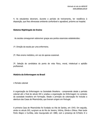 Retirado do site da ABEN/PE
www.abenpe.com.br
4. As estudantes deveriam, durante o período de treinamento, ter residência à
disposição, que lhes oferecesse ambiente confortável e agradável, próximo ao hospital.
Sistema Nightingale de Ensino
As escolas conseguiram sobreviver graças aos pontos essenciais estabelecidos:
1º. Direção da escola por uma enfermeira.
2º. Mais ensino metódico, em vez de apenas ocasional.
3º. Seleção de candidatos do ponto de vista físico, moral, intelectual e aptidão
profissional.
História da Enfermagem no Brasil
• Período colonial
A organização da Enfermagem na Sociedade Brasileira - compreende desde o período
colonial até o final do século XIX e analisa a organização da Enfermagem no contexto
da sociedade brasileira em formação. Desde o princípio da colonização foi incluida a
abertura das Casas de Misericórdia, que tiveram origem em Portugal.
A primeira Casa de Misericórdia foi fundada na Vila de Santos, em 1543. Em seguida,
ainda no século XVI, surgiram as do Rio de Janeiro, Vitória, Olinda e Ilhéus. Mais tarde
Porto Alegre e Curitiba, esta inaurgurada em 1880, com a presença de D.Pedro II e
 