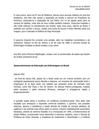 Retirado do site da ABEN/PE
www.abenpe.com.br
O mais jovem, aluno do 6º ano de Medicina, oferece seus serviços médicos em prol dos
brasileiros. Ana Neri não resiste à separação da família e escreve ao Presidente da
Província, colocando-se à disposição de sua Pátria. Em 15 de agosto parte para os
campos de batalha, onde dois de seus irmãos também lutavam. Improvisa hospitais e
não mede esforços no atendimento aos feridos. Após cinco anos, retorna ao Brasil, é
acolhida com carinho e louvor, recebe uma coroa de louros e Victor Meireles pinta sua
imagem, que é colocada no Edifício do Paço Municipal.
O governo Imperial lhe concede uma pensão, além de medalhas humanitárias e de
campanha. Faleceu no Rio de Janeiro a 20 de maio de 1880. A primeira Escola de
Enfermagem fundada no Brasil recebeu o seu nome.
Ana Neri como Florence Nightingale, rompeu com os preconceitos da época que faziam
da mulher prisioneira do lar.
Desenvolvimento da Educação em Enfermagem no Brasil
(Século XIX)
Ao final do século XIX, apesar de o Brasil ainda ser um imenso território com um
contigente populacional pouco elevado e disperso, um processo de urbanização lento e
progressivo já se fazia sentir nas cidades que possuíam áreas de mercado mais
intensas, como São Paulo e Rio de Janeiro. As doença infecto-contagiosas, trazidas
pelos europeus e pelos escravos africanos, começam a propagar-se rápida e
progressivamente.
A questão saúde passa a constituir um problema econômico-social. Para deter esta
escalada que ameaçava a expansão comercial brasileira, o governo, sob pressões
externas, assume a assistência à saúde através da criação de serviços públicos, da
vigilância e do controle mais eficaz sobre os portos, inclusive estabelecendo quarentena
Revitaliza, através da reforma Oswaldo Cruz introduzida em 1904, a Diretoria-Geral de
Saúde Pública, incorporando novos elementos à estrutura sanitária, como o Serviço de
Profilaxia da Febre Amarela, a Inspetoria de Isolamento e Desinfecção e o Instituto
 
