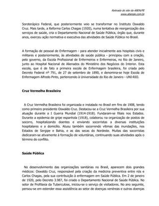 Retirado do site da ABEN/PE
www.abenpe.com.br
Soroterápico Federal, que posteriormente veio se transformar no Instituto Oswaldo
Cruz. Mais tarde, a Reforma Carlos Chagas (1920), numa tentativa de reorganização dos
serviços de saúde, cria o Departamento Nacional de Saúde Pública, órgão que, durante
anos, exerceu ação normativa e executiva das atividades de Saúde Pública no Brasil.
A formação de pessoal de Enfermagem - para atender inicialmente aos hospitais civis e
militares e posteriormente, às atividades de saúde pública - principiou com a criação,
pelo governo, da Escola Profissional de Enfermeiros e Enfermeiras, no Rio de Janeiro,
junto ao Hospital Nacional de Alienados do Ministério dos Negócios do Interior. Esta
escola, que é de fato a primeira escola de Enfermagem brasileira, foi criada pelo
Decreto Federal nº 791, de 27 de setembro de 1890, e denomina-se hoje Escola de
Enfermagem Alfredo Pinto, pertencendo à Universidade do Rio de Janeiro - UNI-RIO.
Cruz Vermelha Brasileira
A Cruz Vermelha Brasileira foi organizada e instalada no Brasil em fins de 1908, tendo
como primeiro presidente Oswaldo Cruz. Destacou-se a Cruz Vermelha Brasileira por sua
atuação durante a I Guerra Mundial (1914-1918). Fundaram-se filiais nos Estados.
Durante a epidemia de gripe espanhola (1918), colaborou na organização de postos de
socorro, hospitalizando doentes e enviando socorristas a diversas instituições
hospitalares e a domicílio. Atuou também socorrendo vítimas das inundações, nos
Estados de Sergipe e Bahia, e as das secas do Nordeste. Muitas das socorristas
dedicaram-se ativamente à formação de voluntárias, continuando suas atividades após o
término do conflito.
Saúde Pública
No desenvolvimento das organizações sanitárias no Brasil, aparecem dois grandes
médicos: Oswaldo Cruz, responsável pela criação da medicina preventiva entre nós e
Carlos Chagas, pela sua contribuição à enfermagem em Saúde Pública. Em 2 de janeiro
de 1920, pelo Decreto 3.987, foi criado o Departamento Nacional de Saúde Pública. No
setor de Profilaxia da Tuberculose, iniciou-se o serviço de visitadores. No ano seguinte,
pensou-se em estender essa assistência ao setor de doenças venéreas e outras doenças
 