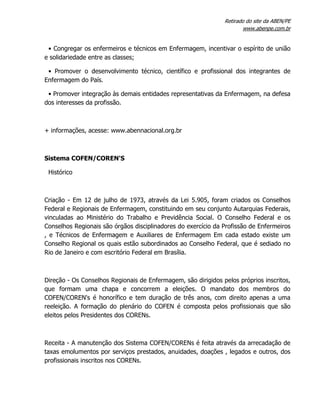 Retirado do site da ABEN/PE
www.abenpe.com.br
• Congregar os enfermeiros e técnicos em Enfermagem, incentivar o espírito de união
e solidariedade entre as classes;
• Promover o desenvolvimento técnico, científico e profissional dos integrantes de
Enfermagem do País.
• Promover integração às demais entidades representativas da Enfermagem, na defesa
dos interesses da profissão.
+ informações, acesse: www.abennacional.org.br
Sistema COFEN/COREN'S
Histórico
Criação - Em 12 de julho de 1973, através da Lei 5.905, foram criados os Conselhos
Federal e Regionais de Enfermagem, constituindo em seu conjunto Autarquias Federais,
vinculadas ao Ministério do Trabalho e Previdência Social. O Conselho Federal e os
Conselhos Regionais são órgãos disciplinadores do exercício da Profissão de Enfermeiros
, e Técnicos de Enfermagem e Auxiliares de Enfermagem Em cada estado existe um
Conselho Regional os quais estão subordinados ao Conselho Federal, que é sediado no
Rio de Janeiro e com escritório Federal em Brasília.
Direção - Os Conselhos Regionais de Enfermagem, são dirigidos pelos próprios inscritos,
que formam uma chapa e concorrem a eleições. O mandato dos membros do
COFEN/COREN's é honorífico e tem duração de três anos, com direito apenas a uma
reeleição. A formação do plenário do COFEN é composta pelos profissionais que são
eleitos pelos Presidentes dos CORENs.
Receita - A manutenção dos Sistema COFEN/CORENs é feita através da arrecadação de
taxas emolumentos por serviços prestados, anuidades, doações , legados e outros, dos
profissionais inscritos nos CORENs.
 
