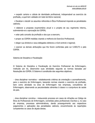 Retirado do site da ABEN/PE
www.abenpe.com.br
• expedir carteira e cédula de identidade profissional, indispensável ao exercício da
profissão, a qual tem validade em todo território nacional;
• fiscalizar e decidir os assuntos referentes à Ética Profissional impondo as penalidades
cabíveis;
• elaborar a proposta orçamentária anual e o projeto de seu regimento interno,
submetendo-os a aprovação do COFEN;
• zelar pelo conceito da profissão e dos que a exercem;
• propor ao COFEN medidas visando a melhoria do Exercício Profissional;
• eleger sua diretoria e seus delegados eleitores a nível central e regional;
• exercer as demais atribuições que lhe forem conferidas pela Lei 5.905/73 e pelo
COFEN.
Sistema de Disciplina e Fiscalização
O Sistema de Disciplina e Fiscalização do Exercício Profissional da Enfermagem,
instituído por lei, desenvolve suas atividades segundo as normas baixadas por
Resoluções do COFEN. O Sistema é constituído dos seguintes objetivos:
- área disciplinar normativa - estabelecendo critérios de orientação e aconselhamento,
para o exercício de Enfermagem, baixando normas visando o exercício da profissão,
bem como atividade na área de Enfermagem nas empresas, consultórios de
Enfermagem, observando as peculiaridades atinentes à classe e a conjuntura de saúde
do país.
- área disciplinar corretiva - instaurando processo em casos de infrações ao Código de
Ética do Profissionais de Enfermagem, cometidas pelos profissionais inscritos e, no caso
de empresa, processos administrativos, dando prosseguimento aos respectivos
julgamentos e aplicações das penalidades cabíveis; encaminhando às repartições
competentes os casos de alçada destas.
 