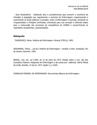 Retirado do site da ABEN/PE
www.abenpe.com.br
- área fiscalizatória - realizando atos e procedimentos para prevenir a ocorência de
infrações à legislação que regulamenta o exercício da Enfermagem; inspecionando e
examinando os locais públicos e privados, onde a Enfermagem é exercida, anotando as
irregularidades e infrações verificadas, orientando para sua correção e colhendo dados
para a instauração dos processos de competência do COREN e encaminhando às
repartições competentes, representações.
Bibliografia
TURKIEWICZ, Maria. História da Enfermagem. Paraná, ETECLA, 1995.
GEOVANINI, Telma; ...(et.ali.) História da Enfermagem : versões e Inter- pretações. Rio
de Janeiro, Revinter, 1995.
BRASIL, Leis, etc. Lei 5.905, de 12 de julho de 1973. Dispõe sobre a cria- ção dos
Conselhos Federal e Regionais de Enfermagem e dá outras pro- vidências. Diário Oficial
da União, Brasília, 13 de jul. 1973. Seção I, p. 6.825.
CONSELHO FEDERAL DE ENFERMAGEM. Documentos Básicos de Enfermagem.
 