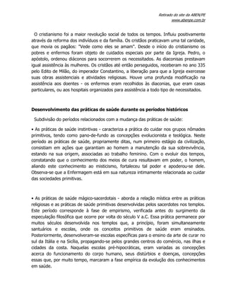 Retirado do site da ABEN/PE
www.abenpe.com.br
O cristianismo foi a maior revolução social de todos os tempos. Influiu positivamente
através da reforma dos indivíduos e da família. Os cristãos praticavam uma tal caridade,
que movia os pagãos: "Vede como eles se amam". Desde o início do cristianismo os
pobres e enfermos foram objeto de cuidados especiais por parte da Igreja. Pedro, o
apóstolo, ordenou diáconos para socorrerem os necessitados. As diaconisas prestavam
igual assistência às mulheres. Os cristãos até então perseguidos, receberam no ano 335
pelo Edito de Milão, do imperador Constantino, a liberação para que a Igreja exercesse
suas obras assistenciais e atividades religiosas. Houve uma profunda modificação na
assistência aos doentes - os enfermos eram recolhidos às diaconias, que eram casas
particulares, ou aos hospitais organizados para assistência a todo tipo de necessitados.
Desenvolvimento das práticas de saúde durante os períodos históricos
Subdivisão do períodos relacionados com a mudança das práticas de saúde:
• As práticas de saúde instintivas - caracteriza a prática do cuidar nos grupos nômades
primitivos, tendo como pano-de-fundo as concepções evolucionista e teológica. Neste
período as práticas de saúde, propriamente ditas, num primeiro estágio da civilização,
consistiam em ações que garantiam ao homem a manutenção da sua sobrevivência,
estando na sua origem, associadas ao trabalho feminino. Com o evoluir dos tempos,
constatando que o conhecimento dos meios de cura resultavam em poder, o homem,
aliando este conhecimento ao misticismo, fortaleceu tal poder e apoderou-se dele.
Observa-se que a Enfermagem está em sua natureza intimamente relacionada ao cuidar
das sociedades primitivas.
• As práticas de saúde mágico-sacerdotais - aborda a relação mística entre as práticas
religiosas e as práticas de saúde primitivas desenvolvidas pelos sacerdotes nos templos.
Este período corresponde à fase de empirismo, verificada antes do surgimento da
especulação filosófica que ocorre por volta do século V a.C. Essa prática permanece por
muitos séculos desenvolvida nos templos que, a princípio, foram simultaneamente
santuários e escolas, onde os conceitos primitivos de saúde eram ensinados.
Posteriormente, desenvolveram-se escolas específicas para o ensino da arte de curar no
sul da Itália e na Sicília, propagando-se pelos grandes centros do comércio, nas ilhas e
cidades da costa. Naquelas escolas pré-hipocráticas, eram variadas as concepções
acerca do funcionamento do corpo humano, seus distúrbios e doenças, concepções
essas que, por muito tempo, marcaram a fase empírica da evolução dos conhecimentos
em saúde.
 