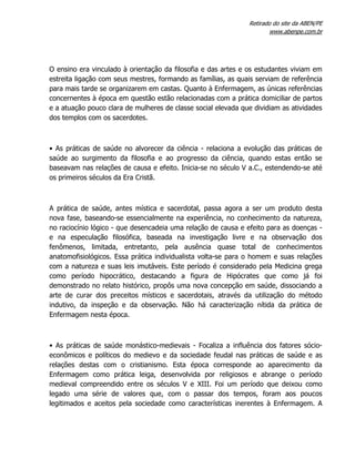 Retirado do site da ABEN/PE
www.abenpe.com.br
O ensino era vinculado à orientação da filosofia e das artes e os estudantes viviam em
estreita ligação com seus mestres, formando as famílias, as quais serviam de referência
para mais tarde se organizarem em castas. Quanto à Enfermagem, as únicas referências
concernentes à época em questão estão relacionadas com a prática domiciliar de partos
e a atuação pouco clara de mulheres de classe social elevada que dividiam as atividades
dos templos com os sacerdotes.
• As práticas de saúde no alvorecer da ciência - relaciona a evolução das práticas de
saúde ao surgimento da filosofia e ao progresso da ciência, quando estas então se
baseavam nas relações de causa e efeito. Inicia-se no século V a.C., estendendo-se até
os primeiros séculos da Era Cristã.
A prática de saúde, antes mística e sacerdotal, passa agora a ser um produto desta
nova fase, baseando-se essencialmente na experiência, no conhecimento da natureza,
no raciocínio lógico - que desencadeia uma relação de causa e efeito para as doenças -
e na especulação filosófica, baseada na investigação livre e na observação dos
fenômenos, limitada, entretanto, pela ausência quase total de conhecimentos
anatomofisiológicos. Essa prática individualista volta-se para o homem e suas relações
com a natureza e suas leis imutáveis. Este período é considerado pela Medicina grega
como período hipocrático, destacando a figura de Hipócrates que como já foi
demonstrado no relato histórico, propôs uma nova concepção em saúde, dissociando a
arte de curar dos preceitos místicos e sacerdotais, através da utilização do método
indutivo, da inspeção e da observação. Não há caracterização nítida da prática de
Enfermagem nesta época.
• As práticas de saúde monástico-medievais - Focaliza a influência dos fatores sócio-
econômicos e políticos do medievo e da sociedade feudal nas práticas de saúde e as
relações destas com o cristianismo. Esta época corresponde ao aparecimento da
Enfermagem como prática leiga, desenvolvida por religiosos e abrange o período
medieval compreendido entre os séculos V e XIII. Foi um período que deixou como
legado uma série de valores que, com o passar dos tempos, foram aos poucos
legitimados e aceitos pela sociedade como características inerentes à Enfermagem. A
 