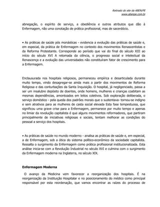 Retirado do site da ABEN/PE
www.abenpe.com.br
abnegação, o espírito de serviço, a obediência e outros atributos que dão à
Enfermagem, não uma conotação de prática profissional, mas de sacerdócio.
• As práticas de saúde pós monásticas - evidencia a evolução das práticas de saúde e,
em especial, da prática de Enfermagem no contexto dos movimentos Renascentistas e
da Reforma Protestante. Corresponde ao período que vai do final do século XIII ao
início do século XVI A retomada da ciência, o progresso social e intelectual da
Renascença e a evolução das universidades não constituíram fator de crescimento para
a Enfermagem.
Enclausurada nos hospitais religiosos, permaneceu empírica e desarticulada durante
muito tempo, vindo desagregar-se ainda mais a partir dos movimentos de Reforma
Religiosa e das conturbações da Santa Inquisição. O hospital, já negligenciado, passa a
ser um insalubre depósito de doentes, onde homens, mulheres e crianças coabitam as
mesmas dependências, amontoados em leitos coletivos. Sob exploração deliberada, o
serviço doméstico - pela queda dos padrões morais que o sustentava- tornou-se indigno
e sem atrativos para as mulheres de casta social elevada Esta fase tempestuosa, que
significou uma grave crise para a Enfermagem, permanece por muito tempo e apenas
no limiar da revolução capitalista é que alguns movimentos reformadores, que partiram
principalmente de iniciativas religiosas e sociais, tentam melhorar as condições do
pessoal a serviço dos hospitais.
• As práticas de saúde no mundo moderno - analisa as práticas de saúde e, em especial,
a de Enfermagem, sob a ótica do sistema político-econômico da sociedade capitalista.
Ressalta o surgimento da Enfermagem como prática profissional institucionalizada. Esta
análise inicia-se com a Revolução Industrial no século XVI e culmina com o surgimento
da Enfermagem moderna na Inglaterra, no século XIX.
Enfermagem Moderna
O avanço da Medicina vem favorecer a reorganização dos hospitais. É na
reorganização da Instituição Hospitalar e no posicionamento do médico como principal
responsável por esta reordenação, que vamos encontrar as raízes do processo de
 