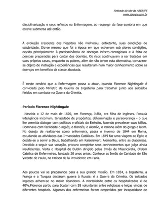 Retirado do site da ABEN/PE
www.abenpe.com.br
disciplinarização e seus reflexos na Enfermagem, ao ressurgir da fase sombria em que
esteve submersa até então.
A evolução crescente dos hospitais não melhorou, entretanto, suas condições de
salubridade. Diz-se mesmo que foi a época em que estiveram sob piores condições,
devido principalmente à predominância de doenças infecto-contagiosas e à falta de
pessoas preparadas para cuidar dos doentes. Os ricos continuavam a ser tratados em
suas próprias casas, enquanto os pobres, além de não terem esta alternativa, tornavam-
se objeto de instrução e experiências que resultariam num maior conhecimento sobre as
doenças em benefício da classe abastada.
É neste cenário que a Enfermagem passa a atuar, quando Florence Nightingale é
convidada pelo Ministro da Guerra da Inglaterra para trabalhar junto aos soldados
feridos em combate na Guerra da Criméia.
Período Florence Nightingale
Nascida a 12 de maio de 1820, em Florença, Itália, era filha de ingleses. Possuía
inteligência incomum, tenacidade de propósitos, determinação e perseverança - o que
lhe permitia dialogar com políticos e oficiais do Exército, fazendo prevalecer suas idéias.
Dominava com facilidade o inglês, o francês, o alemão, o italiano além do grego e latim.
No desejo de realizar-se como enfermeira, passa o inverno de 1844 em Roma,
estudando as atividades das Irmandades Católicas. Em 1849 faz uma viagem ao Egito e
decide-se a servir a Deus, trabalhando em Kaiserswert, Alemanha, entre as diaconisas.
Decidida a seguir sua vocação, procura completar seus conhecimentos que julga ainda
insuficientes. Visita o Hospital de Dublin dirigido pelas Irmãs de Misericórdia, Ordem
Católica de Enfermeiras, fundada 20 anos antes. Conhece as Irmãs de Caridade de São
Vicente de Paulo, na Maison de la Providence em Paris.
Aos poucos vai se preparando para a sua grande missão. Em 1854, a Inglaterra, a
França e a Turquia declaram guerra à Russia: é a Guerra da Criméia. Os soldados
ingleses acham-se no maior abandono. A mortalidade entre os hospitalizados é de
40%.Florence partiu para Scutari com 38 voluntárias entre religiosas e leigas vindas de
diferentes hospitais. Algumas das enfermeiras foram despedidas por incapacidade de
 