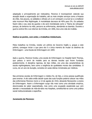 Retirado do site da ABEN/PE
www.abenpe.com.br
adaptação e principalmente por indisciplina. Florence é incomparável: estende sua
atuação desde a organização do trabalho, até os mais simples serviços como a limpeza
do chão. Aos poucos, os soldados e oficiais um a um começam a curvar-se e a enaltecer
esta incomum Miss Nightingale. A mortalidade decresce de 40% para 2%. Os soldados
fazem dela o seu anjo da guarda e ela será imortalizada como a "Dama da Lâmpada"
porque, de lanterna na mão, percorre as enfermarias, atendendo os doentes. Durante a
guerra contrai tifo e ao retornar da Criméia, em 1856, leva uma vida de inválida.
Dedica-se porém, com ardor, a trabalhos intelectuais.
Pelos trabalhos na Criméia, recebe um prêmio do Governo Inglês e, graças a este
prêmio, consegue iniciar o que para ela é a única maneira de mudar os destinos da
Enfermagem - uma Escola de Enfermagem em 1859.
Após a guerra, Florence fundou uma escola de Enfermagem no Hospital Saint Thomas,
que passou a servir de modelo para as demais escolas que foram fundadas
posteiormente. A disciplina rigorosa, do tipo militar, era uma das características da
escola nightingaleana, bem como a exigência de qualidades morais das candidatas. O
curso, de um ano de duração, consistia em aulas diárias ministradas por médicos.
Nas primeiras escolas de Enfermagem o médico foi, de fato, a única pessoa qualificada
para ensinar. A ele cabia então decidir quais das suas funções poderia colocar nas mãos
das enfermeiras Florence morre a 13 de agosto de 1910, deixando florescente o ensino
de Enfermagem. Assim a Enfermagem surge não mais como uma atividade empírica,
desvinculada do saber especializado, mas como uma ocupação assalariada que vem
atender a necessidade de mão-de-obra nos hospitais, constituindo-se como uma prática
social institucionalizada e específica.
Juramento da Florence:
 