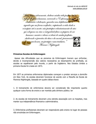 Retirado do site da ABEN/PE
www.abenpe.com.br
Primeiras Escolas de Enfermagem
Apesar das dificuldades que as pioneiras da Enfermagem tiveram que enfrentar,
devido à incompreensão dos valores necessários ao desempenho da profissão, as
escolas se espalharam pelo mundo, a partir da Inglaterra. Nos Estados Unidos a
primeira Escola foi criada em 1873.
Em 1877 as primeiras enfermeiras diplomadas começam a prestar serviços a domicílio
em New York. As escolas deveriam funcionar de acordo com a filosofia da Escola de
Florence Nightingale, baseada em quatro idéias-chave:
1. O treinamento de enfermeiras deveria ser considerado tão importante quanto
qualquer outra forma de ensino e ser mantido pelo dinheiro público. ter
2. As escolas de treinamento deveriam uma estreita associação com os hospitais, mas
manter sua independência financeira e administrativa.
3. Enfermeiras profissionais deveriam ser responsáveis pelo ensino no lugar de pessoas
não envolvidas em Enfermagem.
 
