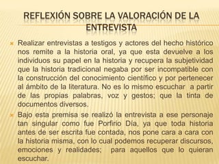 ENTREVISTA A UN PERSONAJE HISTORICO: PORFIRIO DIAZ 1.- ¿COMO LLEGA USTED AL PODER EN NUESTRO PAIS?A TRAVES DE AÑOS DE TENACIDAD , LUCHA Y ESFUERZO POR LLEGAR A SERVIR A NUESTRO PAIS.2.-¿QUE MOTIVÓ EN USTED LA INTENCION DE SER PRESIDENTE DE LA REPUBLICA?	LAS CONSTANTES REVUELTAS EL DESCONTROL Y LA INSEGURIDAD EN LOS CAMINOS Y EN LAS CALLES LLENAS DE BANDOLEROS  Y SOBRE TODO EL DE BUSCAR UN CAMBIO DE ORDEN EN LO ESTABLECIDO.3.- ¿CUAL  FUE SU PRINCIPAL PREOCUPACION AL LLEGAR A LA PRESIDENCIA? EL DE BUSCAR LA INVERSION EN NUESTRO PAIS Y LA PAZ EN NUESTRO PAIS  A COMO DIERA LUGAR.4.- ¿COMO PUDO USTED DURANTE SU MANDATO PAGAR LA DEUDA EXTERNA?GRACIAS A LA POLITICA DE TRABAJO DURO Y DIRIGIDO DE TAL FORMA QUE NADIE ANDARA DE ACIOSO POR LA CALLE , QUE NO PIDAN LIMOSNA , SINO QUE TRABAJEN , QUE PRODUZCAN Y QUE LLEVE EL PAN PARA SUS FAMILIAS., EL RESTO ES TRABAJO DEL ESTADO. 