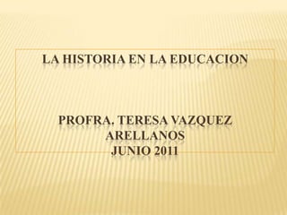 LA HISTORIA EN LA EDUCACIONPROFRA. TERESA VAZQUEZARELLANOSJUNIO 2011 