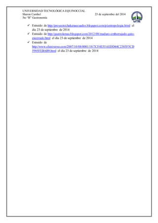 UNIVERSIDAD TECNOLÓGICA EQUINOCCIAL 
Sharon Cumbal 23 de septiembre del 2014 
5to “B” Gastronomía 
 Extraído de http://proyectochakanaecuador.blogspot.com/p/antropologia.html el 
día 23 de septiembre de 2014 
 Extraído de http://gastrolamas.blogspot.com/2012/08/maduro-emborrajado-gato-encerrado. 
html el día 23 de septiembre de 2014 
 Extraído de 
http://www.eluniverso.com/2007/10/08/0001/18/7CF4E55AEDD44C2385F5CD 
5985FEBAB9.html el día 23 de septiembre de 2014 
