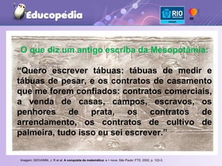 Imagem: GIOVANNI, J. R et al.  A conquista da matemática : a + nova. São Paulo: FTD, 2002, p. 122-3.   O que diz um antigo escriba da Mesopotâmia: “ Quero escrever tábuas: tábuas de medir e tábuas de pesar, e os contratos de casamento que me forem confiados: contratos comerciais, a venda de casas, campos, escravos, os penhores de prata, os contratos de arrendamento, os contratos de cultivo de palmeira, tudo isso eu sei escrever.” 