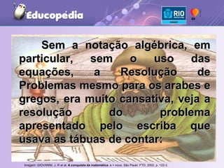 Sem a notação algébrica, em particular, sem o uso das equações, a Resolução de Problemas mesmo para os arabes e gregos, era muito cansativa, veja a resolução do problema apresentado pelo escriba que usava as tábuas de contar: Imagem: GIOVANNI, J. R et al.  A conquista da matemática : a + nova. São Paulo: FTD, 2002, p. 122-3.   