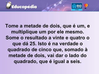 Tome a metade de dois, que é um, e multiplique um por ele mesmo. Some o resultado a vinte e quatro o que dá 25. Isto é na verdade o quadrado de cinco que, somado à metade de dois, vai dar o lado do quadrado, que é igual a seis. 