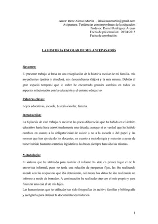 1
Autor: Irene Alonso Martín - irisalonsomartin@gmail.com
Asignatura: Tendencias contemporáneas de la educación
Profesor: Daniel Rodríguez Arenas
Fecha de presentación: 20/04/2015
Fecha de aprobación:
LA HISTORIA ESCOLAR DE MIS ANTEPASADOS
Resumen:
El presente trabajo se basa en una recopilación de la historia escolar de mi familia, mis
ascendientes (padres y abuelos), mis descendientes (hijos) y la mía misma. Debido al
gran espacio temporal que lo cubre he encontrado grandes cambios en todos los
aspectos relacionados con la educación y el entorno educativo.
Palabras claves:
Leyes educativas, escuela, historia escolar, familia.
Introducción:
La hipótesis de este trabajo es mostrar las pocas diferencias que ha habido en el ámbito
educativo hasta hace aproximadamente una década, aunque si es verdad que ha habido
cambios en cuanto a la obligatoriedad de asistir o no a la escuela o del papel y las
normas que han ejercicido los docentes, en cuanto a metodología y materias a pesar de
haber habido bastantes cambios legislativos las bases siempre han sido las mismas.
Metodología:
El sistema que he utilizado para realizar el informe ha sido en primer lugar el de la
entrevista informal, pues no tenía una relación de preguntas fijas, las iba realizando
acorde con las respuestas que iba obteniendo, con todos los datos he ido realizando un
informe a modo de borrador. A continuación he realizado otro con el mío propio y para
finalizar uno con el de mis hijos.
Las herramientas que he utilizado han sido fotografías de archivo familiar y bibliografía
y webgrafía para obtener la documentación histórica.
 