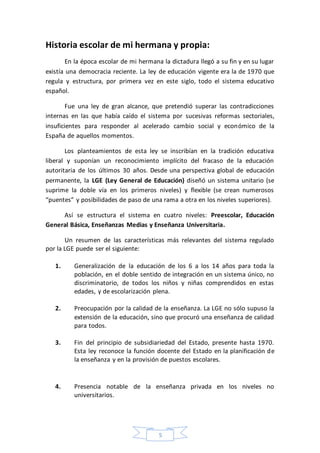 5
Historia escolar de mi hermana y propia:
En la época escolar de mi hermana la dictadura llegó a su fin y en su lugar
existía una democracia reciente. La ley de educación vigente era la de 1970 que
regula y estructura, por primera vez en este siglo, todo el sistema educativo
español.
Fue una ley de gran alcance, que pretendió superar las contradicciones
internas en las que había caído el sistema por sucesivas reformas sectoriales,
insuficientes para responder al acelerado cambio social y económico de la
España de aquellos momentos.
Los planteamientos de esta ley se inscribían en la tradición educativa
liberal y suponían un reconocimiento implícito del fracaso de la educación
autoritaria de los últimos 30 años. Desde una perspectiva global de educación
permanente, la LGE (Ley General de Educación) diseñó un sistema unitario (se
suprime la doble vía en los primeros niveles) y flexible (se crean numerosos
“puentes” y posibilidades de paso de una rama a otra en los niveles superiores).
Así se estructura el sistema en cuatro niveles: Preescolar, Educación
General Básica, Enseñanzas Medias y Enseñanza Universitaria.
Un resumen de las características más relevantes del sistema regulado
por la LGE puede ser el siguiente:
1. Generalización de la educación de los 6 a los 14 años para toda la
población, en el doble sentido de integración en un sistema único, no
discriminatorio, de todos los niños y niñas comprendidos en estas
edades, y de escolarización plena.
2. Preocupación por la calidad de la enseñanza. La LGE no sólo supuso la
extensión de la educación, sino que procuró una enseñanza de calidad
para todos.
3. Fin del principio de subsidiariedad del Estado, presente hasta 1970.
Esta ley reconoce la función docente del Estado en la planificación de
la enseñanza y en la provisión de puestos escolares.
4. Presencia notable de la enseñanza privada en los niveles no
universitarios.
 